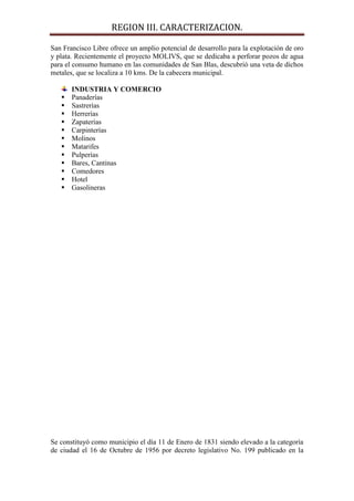 REGION III. CARACTERIZACION.

San Francisco Libre ofrece un amplio potencial de desarrollo para la explotación de oro
y plata. Recientemente el proyecto MOLIVS, que se dedicaba a perforar pozos de agua
para el consumo humano en las comunidades de San Blas, descubrió una veta de dichos
metales, que se localiza a 10 kms. De la cabecera municipal.

       INDUSTRIA Y COMERCIO
      Panaderías
      Sastrerías
      Herrerías
      Zapaterías
      Carpinterías
      Molinos
      Matarifes
      Pulperías
      Bares, Cantinas
      Comedores
      Hotel
      Gasolineras




Se constituyó como municipio el día 11 de Enero de 1831 siendo elevado a la categoría
de ciudad el 16 de Octubre de 1956 por decreto legislativo No. 199 publicado en la
 