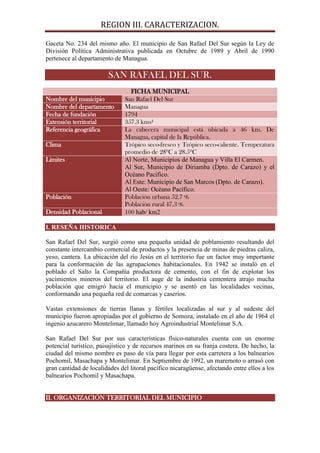 REGION III. CARACTERIZACION.

Gaceta No. 234 del mismo año. El municipio de San Rafael Del Sur según la Ley de
División Política Administrativa publicada en Octubre de 1989 y Abril de 1990
pertenece al departamento de Managua.

                        SAN RAFAEL DEL SUR.
                                 FICHA MUNICIPAL
Nombre del municipio           San Rafael Del Sur
Nombre del departamento        Managua
Fecha de fundación             1794
Extensión territorial          357.3 kms²
Referencia geográfica          La cabecera municipal está ubicada a 46 km. De
                               Managua, capital de la República.
Clima                          Trópico seco-fresco y Trópico seco-caliente. Temperatura
                               promedio de 28ºC a 28.5ºC
Limites                        Al Norte, Municipios de Managua y Villa El Carmen.
                               Al Sur, Municipio de Diriamba (Dpto. de Carazo) y el
                               Océano Pacífico.
                               Al Este: Municipio de San Marcos (Dpto. de Carazo).
                               Al Oeste: Océano Pacífico.
Población                      Población urbana 52.7 %
                               Población rural 47.3 %
Densidad Poblacional           100 hab/ km2

I. RESEÑA HISTORICA

San Rafael Del Sur, surgió como una pequeña unidad de poblamiento resultando del
constante intercambio comercial de productos y la presencia de minas de piedras caliza,
yeso, cantera. La ubicación del río Jesús en el territorio fue un factor muy importante
para la conformación de las agrupaciones habitacionales. En 1942 se instaló en el
poblado el Salto la Compañía productora de cemento, con el fin de explotar los
yacimientos mineros del territorio. El auge de la industria cementera atrajo mucha
población que emigró hacia el municipio y se asentó en las localidades vecinas,
conformando una pequeña red de comarcas y caseríos.

Vastas extensiones de tierras llanas y fértiles localizadas al sur y al sudeste del
municipio fueron apropiadas por el gobierno de Somoza, instalado en el año de 1964 el
ingenio azucarero Montelimar, llamado hoy Agroindustrial Montelimar S.A.

San Rafael Del Sur por sus características físico-naturales cuenta con un enorme
potencial turístico, paisajístico y de recursos marinos en su franja costera. De hecho, la
ciudad del mismo nombre es paso de vía para llegar por esta carretera a los balnearios
Pochomil, Masachapa y Montelimar. En Septiembre de 1992, un maremoto o arrasó con
gran cantidad de localidades del litoral pacífico nicaragüense, afectando entre ellos a los
balnearios Pochomil y Masachapa.


II. ORGANIZACIÓN TERRITORIAL DEL MUNICIPIO
 