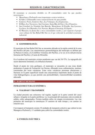 REGION III. CARACTERIZACION.

El municipio se encuentra dividido en 58 comunidades entre las que pueden
mencionarse:
    Masachapa y Pochomil como importantes centros turísticos
    El Salto y Chilamatillo como sustancial fuente de agua potable.
    Gutiérrez Norte, Gutiérrez Sur., Los Velázquez, Los Espinocitas.
    El Hato, Los Navarretes, San Cayetano, Santa Rita del Este ó Los Chepeños.
    San Cristóbal, La Trinidad, San Bartolo, Montelimar, El Portillo, San Lorenzo,
      Las Jaras, Los Hurtados, Los Narváez, Reparto Chorotega, El Zapote.
    El Manzano, La Junta Sur y otras comunidades rurales, y por supuesto el propio
      casco urbano de San Rafael Del Sur en el que sobresale la actividad económica
      industrial.

III. ECOLOGIA

       GEOMORFOLOGÍA

El municipio de San Rafael Del Sur se encuentra ubicado en la región central de la zona
del Pacífico del país. Las características geomorfológicas del municipio se definen por
la Planicie Costera y la Cordillera Volcánica del Pacífico, a la vez en la sub-provincias
Serranías del Pacífico y Cuesta de Diriamba.

En el nordeste del municipio existen pendientes que van del 30-75%. La topografía del
sector determina limitantes a la influencia humana.
.
Desde el punto de vista geológico, el municipio se encuentra en una zona donde
predomina el grupo de Formación Las Sierras, aflorando rocas sedimentarias, marinas,
constituidas por rocas volcánicas. Estas rocas volcánicas presentan alteraciones y
fracturas en la parte superficial siendo una característica importante desde el punto de
vista hidrogeológico, ya que permite una permeabilidad y transmisibilidad secundaria
adecuada.

IV. HABITAT HUMANO

INFRAESTRUCTURA ECONÓMICA

       VIALIDAD Y TRANSPORTE

La ciudad presenta una estructura vial regular, regular en la parte central del casco
urbano e irregular en la parte periférica. La vía principal del municipio está revestida de
asfalto, calles adoquinados. Existen también calles sin ningún revestimiento. Las vías
primarias del municipio la constituyen 35 caminos de todo tiempo y un camino en
estación seca.

Con respecto al transporte existen 18 unidades de transporte colectivo que cubren la ruta
Managua a Pochomil y 11 unidades para cubrir las comunidades rurales.



       ENERGÍA ELÉCTRICA
 
