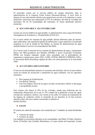 REGION III. CARACTERIZACION.

El municipio cuenta con el servicio público de energía domiciliar, bajo la
administración de la Empresa Unión Fenosa (Dissnorte-Dissur). A nivel local se
dispone de una sub-estación eléctrica que proporciona servicio a las industrias y sector
domiciliar, conexiones que representan el 55% de cobertura, del total de viviendas del
municipio. De las 58 comunidades del municipio, 41 tienen alumbrado eléctrico
domiciliar.

       AGUA POTABLE Y ALCANTARILLADO

Cuenta con servicio público de agua potable, su administración está a cargo del Instituto
Nicaragüense de Acueductos y Alcantarillados (ENACAL)

En el sector urbano los sistemas de agua potable utilizan diferentes tipos de fuentes,
agua subterránea, sub-superficial (galería de infiltración) y agua superficial. El principal
acueducto es el de la ciudad de San Rafael, su sistema de abastecimiento de agua
también brinda el servicio a la comunidad de San Pablo.

En el sector rural, la mayoría de los sistemas de abastecimiento de agua y saneamiento
básico son Mini-acueductos por Bombeo (MABE) y pozos Excavados Comunales
(PEM) con bombas manuales siendo estos ejecutados con la participación de
organismos e instituciones como: ONU, CARE, CEPAD, MOLISV,COPROSA,/CRS y
la Asociación Berlín Kreuzberg, algunos de ellos con cierta presencia en la zona desde
1980.

       ALCANTARILLADO SANITARIO

El servicio de alcantarillado sanitario se encuentra sub-utilizado, solo en el casco urbano
existe un sistema de recolección y tratamiento de agua residuales, con los siguientes
elementos:

    Dos Lagunas de Estabilización.
    Una Red de Tuberías.
    Una Fosa Séptica. Parte de las aguas servidas sin desechos sólidos se descargan
     a una quebrada cercana.

Este sistema solo abarca el 28% de las viviendas, siendo muy deficiente por las
inadecuadas dimensiones de la red, el 72% restante de la población evacua las aguas
servidas por sumideros, letrinas o las vierten en las calles. El sistema de tratamiento de
las lagunas de oxidación vierten el contenido de sus desechos al río San Lorenzo
ubicado a 8km. del casco urbano escurriendo su afluente al
Océano Pacífico.

       SALUD

El sistema de salud del municipio está constituido por 7 unidades de salud distribuidas
en:
      5 puestos de salud.
      2 centros de salud.
Las unidades se encuentran ubicadas en las comunidades, San Pablo, El Salto, Gutiérrez
Norte, El Portillo, San Cristóbal, Montelimar y el casco urbano del municipio. Cuenta
 