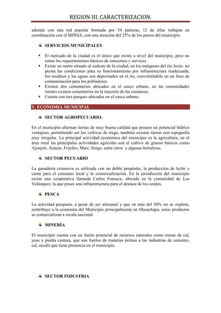 REGION III. CARACTERIZACION.

además con una red popular formada por 54 parteras, 12 de ellas trabajan en
coordinación con el MINSA, con una atención del 25% de los partos del municipio.

       SERVICIOS MUNICIPALES

    El mercado de la ciudad es el único que existe a nivel del municipio, pero no
     reúne los requerimientos básicos de estructura y servicio.
    Existe un rastro situado al sudeste de la ciudad, en los márgenes del río Jesús. no
     presta las condiciones para su funcionamiento por infraestructura inadecuada,
     los residuos y las aguas son depositados en el río, convirtiéndolo en un foco de
     contaminación para los pobladores.
    Existen dos cementerios ubicados en el casco urbano, en las comunidades
     rurales existen cementerios en la mayoría de las comarcas.
    Cuenta con tres parques ubicados en el casco urbano.

V. ECONOMIA MUNICIPAL

       SECTOR AGROPECUARIO.

En el municipio alternan tierras de muy buena calidad que poseen un potencial hídrico
ventajoso, permitiendo así los cultivos de riego, también existen tierras con topografía
muy irregular. La principal actividad económica del municipio es la agricultura, en el
área rural las principales actividades agrícolas son el cultivo de granos básicos como
Ajonjolí, Azúcar, Frijoles, Maíz, Sorgo, entre otros y algunas hortalizas.

       SECTOR PECUARIO

La ganadería extensiva es utilizada con un doble propósito, la producción de leche y
carne para el consumo local y la comercialización. En la jurisdicción del municipio
existe una cooperativa llamada Carlos Fonseca, ubicada en la comunidad de Los
Velázquez, la que posee una infraestructura para el destace de los cerdos.

       PESCA

La actividad pesquera, a pesar de ser artesanal y que en más del 50% no se explota,
contribuye a la economía del Municipio principalmente en Masachapa, estos productos
se comercializan a escala nacional.

       MINERÍA

El municipio cuenta con un fuerte potencial de recursos naturales como minas de cal,
yeso y piedra cantera, que son fuertes de materias primas a las industrias de cemento,
cal, nicalit que tiene presencia en el municipio.




       SECTOR INDUSTRIA
 