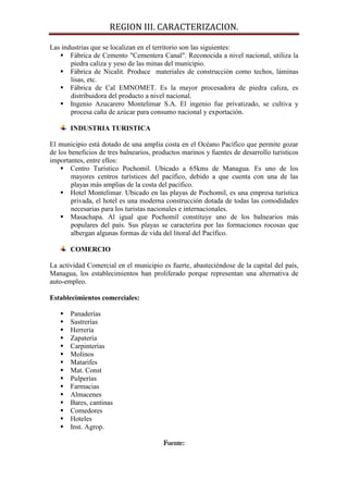 REGION III. CARACTERIZACION.

Las industrias que se localizan en el territorio son las siguientes:
    Fábrica de Cemento "Cementera Canal". Reconocida a nivel nacional, utiliza la
       piedra caliza y yeso de las minas del municipio.
    Fábrica de Nicalit. Produce materiales de construcción como techos, láminas
       lisas, etc.
    Fábrica de Cal EMNOMET. Es la mayor procesadora de piedra caliza, es
       distribuidora del producto a nivel nacional.
    Ingenio Azucarero Montelimar S.A. El ingenio fue privatizado, se cultiva y
       procesa caña de azúcar para consumo nacional y exportación.

       INDUSTRIA TURISTICA

El municipio está dotado de una amplia costa en el Océano Pacífico que permite gozar
de los beneficios de tres balnearios, productos marinos y fuentes de desarrollo turísticos
importantes, entre ellos:
     Centro Turístico Pochomil. Ubicado a 65kms de Managua. Es uno de los
        mayores centros turísticos del pacífico, debido a que cuenta con una de las
        playas más amplias de la costa del pacífico.
     Hotel Montelimar. Ubicado en las playas de Pochomil, es una empresa turística
        privada, el hotel es una moderna construcción dotada de todas las comodidades
        necesarias para los turistas nacionales e internacionales.
     Masachapa. Al igual que Pochomil constituye uno de los balnearios más
        populares del país. Sus playas se caracteriza por las formaciones rocosas que
        albergan algunas formas de vida del litoral del Pacífico.

       COMERCIO

La actividad Comercial en el municipio es fuerte, abasteciéndose de la capital del país,
Managua, los establecimientos han proliferado porque representan una alternativa de
auto-empleo.

Establecimientos comerciales:

      Panaderías
      Sastrerías
      Herrería
      Zapatería
      Carpinterías
      Molinos
      Matarifes
      Mat. Const
      Pulperías
      Farmacias
      Almacenes
      Bares, cantinas
      Comedores
      Hoteles
      Inst. Agrop.

                                         Fuente:
 