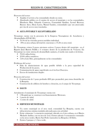 REGION III. CARACTERIZACION.

Proyectos del sector:
    Ampliar el servicio a las comunidades donde no existe.
    Alumbrado público en el camino de acceso al municipio y en las comunidades,
       Humberto Ruiz, Eduardo Contreras, Comunidad Sandino, Leonel Reynosa,
       Buenos Aires, Denis Larios, Manuel Lández, comunidades que son atravesadas
       por vías de acceso muy transitadas.

       AGUA POTABLE Y ALCANTARILLADO

Ticuantepe cuenta con la presencia de la Empresa Nicaragüense de Acueductos y
Alcantarillados (ENACAL).
    76.3% de las viviendas poseen medidor individual.
    39% en área urbana del total de conexiones y 37.2% en área rural.
.
En Ticuantepe existen 8 pozos artesianos activos; 2 pozos dentro del municipio en el
Reparto Juan Ramón Padilla y 6 restantes dentro de la jurisdicción de Veracruz. En
Ticuantepe no existe sistema de alcantarillado sanitario, el medio más usado es la letrina.
    70.6% utiliza letrina
    23.8% utiliza sumideros
    5.6% al aire libre, principalmente en las comunidades

Problemas del sector:
    Falta de abastecimiento de agua potable debido a la poca capacidad de
      Producción de los pozos.
    Contaminación de aguas superficiales en el río Los Chocoyos.
    Exceso de instalaciones ilegales

Proyectos del sector:
    Construcción de 1 pozo profundo (800 pies promedio), para toma domiciliar de
       la Borgoña.
    Construcción de edificios de bombeo y cloración, en el campo de Ticuantepe.

       SALUD

Actualmente el municipio de Ticuantepe cuenta con:
    1 Hospital que se construyó con financiamiento Mexicano.
    1 puesto de salud.
    1 centro de salud.

       SERVICIOS MUNICIPALES

      Un rastro municipal en el área rural, comunidad La Borgoña, cuenta con
       infraestructura mínima instalada adecuada para esta actividad.
      Existe solamente 1 cementerio municipal, ubicado en el área urbana, en el Barrio
       Medardo Andino, con un área de 2 mz. Existen además 3 cementerios comunales
       en las áreas rurales, Barrio San Pedro (saturado), La Borgoña y El Edén.
      Existen 3 parques y 1 Área verde.

V. ECONOMIA MUNICIPAL
 