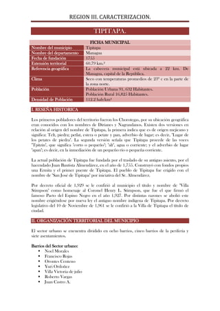 REGION III. CARACTERIZACION.

                                     TIPITAPA.
                                   FICHA MUNICIPAL
Nombre del municipio            Tipitapa
Nombre del departamento         Managua
Fecha de fundación              1755
Extensión territorial           60.79 km.²
Referencia geográfica           La cabecera municipal está ubicada a 22 km. De
                                Managua, capital de la República.
Clima                           Seco con temperaturas promedios de 23º c en la parte de
                                la zona norte.
Población                       Población Urbana 91, 632 Habitantes.
                                Población Rural 16,825 Habitantes.
Densidad de Población           112.2 hab/km²

I. RESEÑA HISTORICA

Los primeros pobladores del territorio fueron los Chorotegas, por su ubicación geográfica
eran conocidos con los nombres de Dirianes y Nagrandanos. Existen dos versiones en
relación al origen del nombre de Tipitapa, la primera indica que es de origen mejicano y
significa: Telt, piedra; petlat, estera o petate y pan, adverbio de lugar; es decir, "Lugar de
los petates de piedra". La segunda versión señala que Tipitapa procede de las voces
"Tpitzin", que significa "corto o pequeño"; "alt", agua o corriente; y el adverbio de lugar
"apan"; es decir, en la inmediación de un pequeño río o pequeña corriente.

La actual población de Tipitapa fue fundada por el traslado de su antiguo asiento, por el
hacendado Juan Bautista Almendárez, en el año de 1,755. Construyó con fondos propios
una Ermita y el primer puente de Tipitapa. El pueblo de Tipitapa fue erigido con el
nombre de "San José de Tipitapa" por iniciativa del Sr. Almendárez.

Por decreto oficial de 1,929 se le confirió al municipio el título y nombre de "Villa
Stimpson" como homenaje al Coronel Henry L. Stimpson, que fue el que firmó el
famoso Pacto del Espino Negro en el año 1,927. Por distintas razones se abolió este
nombre erigiéndose por nueva ley el antiguo nombre indígena de Tipitapa. Por decreto
legislativo del 10 de Noviembre de 1,961 se le confirió a la Villa de Tipitapa el título de
ciudad.

II. ORGANIZACIÓN TERRITORIAL DEL MUNICIPIO

El sector urbano se encuentra dividido en ocho barrios, cinco barrios de la periferia y
siete asentamientos.

Barrios del Sector urbano:
    Noel Morales
    Francisco Rojas
    Orontes Centeno
    Yuri Ordoñez
    Villa Victoria de julio
    Roberto Vargas
    Juan Castro A.
 