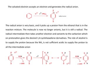 The solvated electron accepts an electron and generates the radical anion.
The radical anion is very basic, and it picks up a proton from the ethanol that is in the
reaction mixture. The molecule is now no longer anionic, but it is still a radical. The
radical intermediate then takes another electron and converts to the carbanion which
on protonation gives the desired 1,4-cyclohexadiene derivatives. The role of alcohol is
to supply the proton because the NH3 is not sufficient acidic to supply the proton to
all the intermediate anion
 