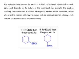The regioselectivity towards the products in Birch reduction of substituted aromatic
compound depends on the nature of the substituent. For example, the electron
donating substituent such as alkyl or alkoxy group remains on the unreduced carbon
where as the electron withdrawing groups such as carboxylic acid or primary amide
remains on reduced carbon almost exclusively.
 
