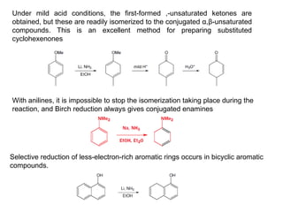 Under mild acid conditions, the first-formed ,-unsaturated ketones are
obtained, but these are readily isomerized to the conjugated α,β-unsaturated
compounds. This is an excellent method for preparing substituted
cyclohexenones
With anilines, it is impossible to stop the isomerization taking place during the
reaction, and Birch reduction always gives conjugated enamines
Selective reduction of less-electron-rich aromatic rings occurs in bicyclic aromatic
compounds.
 