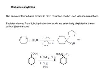 Reductive alkylation
The anionic intermediates formed in birch reduction can be used in tandem reactions.
Enolates derived from 1,4-dihydrobenzoic acids are selectively alkylated at the α-
carbon (ipso carbon)
 