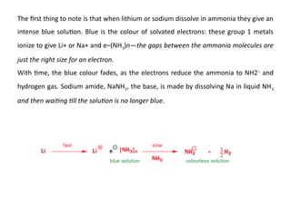 The first thing to note is that when lithium or sodium dissolve in ammonia they give an
intense blue solution. Blue is the colour of solvated electrons: these group 1 metals
ionize to give Li+ or Na+ and e–(NH3)n—the gaps between the ammonia molecules are
just the right size for an electron.
With time, the blue colour fades, as the electrons reduce the ammonia to NH2–
and
hydrogen gas. Sodium amide, NaNH2, the base, is made by dissolving Na in liquid NH3
and then waiting till the solution is no longer blue.
 