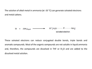 The solution of alkali metal in ammonia (at -33 °C) can generate solvated electrons
and metal cations.
These solvated electrons can reduce conjugated double bonds, triple bonds and
aromatic compounds. Most of the organic compounds are not soluble in liquid ammonia
and, therefore, the compounds are dissolved in THF or Et2O and are added to the
dissolved metal solution.
 