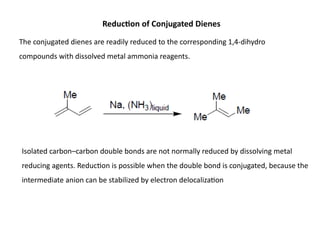 Reduction of Conjugated Dienes
The conjugated dienes are readily reduced to the corresponding 1,4-dihydro
compounds with dissolved metal ammonia reagents.
Isolated carbon–carbon double bonds are not normally reduced by dissolving metal
reducing agents. Reduction is possible when the double bond is conjugated, because the
intermediate anion can be stabilized by electron delocalization
 