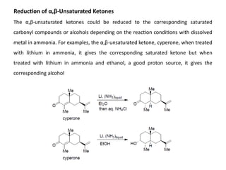 Reduction of α,β-Unsaturated Ketones
The α,β-unsaturated ketones could be reduced to the corresponding saturated
carbonyl compounds or alcohols depending on the reaction conditions with dissolved
metal in ammonia. For examples, the α,β-unsaturated ketone, cyperone, when treated
with lithium in ammonia, it gives the corresponding saturated ketone but when
treated with lithium in ammonia and ethanol, a good proton source, it gives the
corresponding alcohol
 