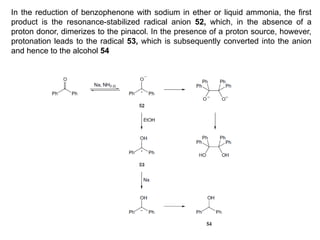 In the reduction of benzophenone with sodium in ether or liquid ammonia, the first
product is the resonance-stabilized radical anion 52, which, in the absence of a
proton donor, dimerizes to the pinacol. In the presence of a proton source, however,
protonation leads to the radical 53, which is subsequently converted into the anion
and hence to the alcohol 54
 