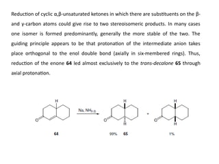 Reduction of cyclic α,β-unsaturated ketones in which there are substituents on the β-
and γ-carbon atoms could give rise to two stereoisomeric products. In many cases
one isomer is formed predominantly, generally the more stable of the two. The
guiding principle appears to be that protonation of the intermediate anion takes
place orthogonal to the enol double bond (axially in six-membered rings). Thus,
reduction of the enone 64 led almost exclusively to the trans-decalone 65 through
axial protonation.
 