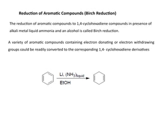 Reduction of Aromatic Compounds (Birch Reduction)
The reduction of aromatic compounds to 1,4-cyclohexadiene compounds in presence of
alkali metal liquid ammonia and an alcohol is called Birch reduction.
A variety of aromatic compounds containing electron donating or electron withdrawing
groups could be readily converted to the corresponding 1,4- cyclohexadiene derivatives
 