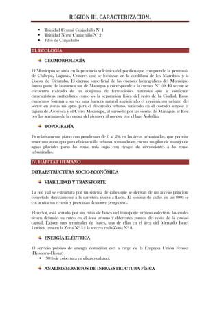 REGION III. CARACTERIZACION.

    Trinidad Central Cuajachillo N° 1
    Trinidad Norte Cuajachillo N° 2
    Filos de Cuajachillo

III. ECOLOGÍA

       GEOMORFOLOGÍA

El Municipio se sitúa en la provincia volcánica del pacifico que comprende la península
de Chiltepe, Lagunas, Cráteres que se localizan en la cordillera de los Marribios y la
Cuesta de Diriamba. El drenaje superficial de las cuencas hidrográficas del Municipio
forma parte de la cuenca sur de Managua y corresponde a la cuenca Nº 69. El sector se
encuentra rodeado de un conjunto de formaciones naturales que le confieren
características particulares como es la separación física del resto de la Ciudad. Estos
elementos forman a su vez una barrera natural impidiendo el crecimiento urbano del
sector en zonas no aptas para el desarrollo urbano, teniendo en el costado sureste la
laguna de Asososca y el Cerro Motastepe, al suroeste por las sierras de Managua, al Este
por las serranías de la cuenca del plomo y al noreste por el lago Xolotlán.

       TOPOGRAFÍA

Es relativamente plano con pendientes de 0 al 2% en las áreas urbanizadas, que permite
tener una zona apta para el desarrollo urbano, tomando en cuenta un plan de manejo de
aguas pluviales paras las zonas más bajas con riesgos de circundantes a las zonas
urbanizadas.

IV. HÁBITAT HUMANO

INFRAESTRUCTURA SOCIO-ECONÓMICA

       VIABILIDAD Y TRANSPORTE

La red vial se estructura por un sistema de calles que se derivan de un acceso principal
conectado directamente a la carretera nueva a León. El sistema de calles en un 80% se
encuentra sin revestir y presentan deterioro progresivo.

El sector, está servido por sus rutas de buses del transporte urbano colectivo, las cuales
tienen definido su ruteo en el área urbana y diferentes puntos del resto de la ciudad
capital. Existen tres terminales de buses, una de ellas en el área del Mercado Israel
Lewites, otra en la Zona Nº 5 y la tercera en la Zona Nº 8.

       ENERGÍA ELÉCTRICA

El servicio público de energía domiciliar está a cargo de la Empresa Unión Fenosa
(Dissnorte-Dissur)
     90% de cobertura en el caso urbano.

       ANALISIS SERVICIOS DE INFRAESTRUCTURA FÍSICA
 