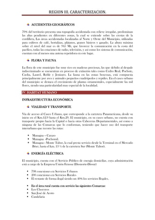 REGION III. CARACTERIZACION.

        ACCIDENTES GEOGRÁFICOS

70% del territorio presenta una topografía accidentada con relieve irregular, predominan
las altas pendientes en diferentes zonas, la cual se extiende sobre las crestas de la
cordillera, Las áreas accidentadas localizadas al Norte y Oeste del Municipio, utilizadas
para cultivos de café, hortalizas, plátanos, granos básicos y ganado. La altura máxima
sobre el nivel del mar es de 945 Mt, que favorece la comunicación en la costa del
pacífico, todas las estaciones de radio, televisión, y así como los sistema de comunicación,
cuentan con al menos una antena repetidora en este lugar.

        FLORA Y FAUNA

La flora de este municipio fue muy rico en maderas preciosas, las que debido al despale
indiscriminado se encuentran en proceso de extinción tales como Cedro Real, Pochote,
Caoba, Laurel, Roble y Jenízaro. La fauna en las zonas boscosas, está compuesta
principalmente por aves y animales pequeños cuadrúpedos y reptiles. En el casco urbano
del municipio se destaca el crecimiento de plantas ornamentales, especialmente las mil
flores, siendo una particularidad muy especial de la localidad.

IV. HABITAT HUMANO

INFRAESTRUCTURA ECONÓMICA

        VIALIDAD Y TRANSPORTE

Vía de acceso al Casco Urbano, que corresponde a la carretera Panamericana, desde su
inicio en el Km.12.9 hasta el Km.29. El municipio, en su casco urbano, no cuenta con
transporte propio hacia la Capital o hacia otras Cabeceras Departamentales, así como a
ninguna de las Comarcas que lo conforman, teniendo que hacer uso del transporte
interurbano que recorre las rutas:

       Managua – Carazo
       Managua -Pochomil.
       Managua - Monte Tabor, la cual presta servicio desde la Terminal en el Mercado
        Bóer, hasta el km. 13 ½ de la carretera Sur (Monte Tabor).

        ENERGÍA ELÉCTRICA

El municipio, cuenta con el Servicio Público de energía domiciliar, cuya administración
está a cargo de la Empresa Unión Fenosa (Dissnorte-Dissur)

    798 conexiones en Servicios Urbanos
    200 conexiones en Servicios Rurales
    El restante de forma ilegal siendo un 40% los servicios Ilegales.

       En el área rural cuenta con servicio las siguientes Comarcas:
       Los Chocoyos
       San José de Acoto
       Candelaria
 