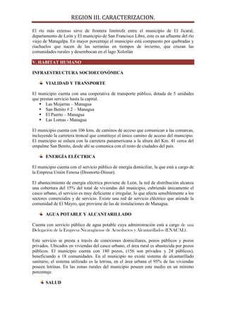 REGION III. CARACTERIZACION.

El río más extenso sirve de frontera limítrofe entre el municipio de El Jicaral,
departamento de León y El municipio de San Francisco Libre, este es un afluente del río
viejo de Matagalpa. En mayor porcentaje el municipio está compuesto por quebradas y
riachuelos que nacen de las serranías en tiempos de invierno, que cruzan las
comunidades rurales y desembocan en el lago Xolotlán

V. HABITAT HUMANO

INFRAESTRUCTURA SOCIOECONÓMICA

       VIALIDAD Y TRANSPORTE

El municipio cuenta con una cooperativa de transporte público, dotada de 5 unidades
que prestan servicio hasta la capital.
    Las Mojarras – Managua
    San Benito # 2 – Managua
    El Puerto – Managua
    Las Lomas - Managua

El municipio cuenta con 106 kms. de caminos de acceso que comunican a las comarcas,
incluyendo la carretera troncal que constituye el único camino de acceso del municipio.
El municipio se enlaza con la carretera panamericana a la altura del Km. 41 cerca del
empalme San Benito, desde ahí se comunica con el resto de ciudades del país.

       ENERGÍA ELÉCTRICA

El municipio cuenta con el servicio público de energía domiciliar, la que está a cargo de
la Empresa Unión Fenosa (Dissnorte-Dissur).

El abastecimiento de energía eléctrica proviene de León, la red de distribución alcanza
una cobertura del 15% del total de viviendas del municipio, cubriendo únicamente el
casco urbano, el servicio es muy deficiente e irregular, lo que afecta sensiblemente a los
sectores comerciales y de servicio. Existe una red de servicio eléctrico que atiende la
comunidad de El Mayro, que proviene de las de instalaciones de Managua.

       AGUA POTABLE Y ALCANTARILLADO

Cuenta con servicio público de agua potable cuya administración está a cargo de una
Delegación de la Empresa Nicaragüense de Acueductos y Alcantarillados (ENACAL).

Este servicio se presta a través de conexiones domiciliares, pozos públicos y pozos
privados. Ubicados en viviendas del casco urbano, el área rural es abastecida por pozos
públicos. El municipio cuenta con 180 pozos, (156 son privados y 24 públicos),
beneficiando a 18 comunidades. En el municipio no existe sistema de alcantarillado
sanitario, el sistema utilizado es la letrina, en el área urbana el 95% de las viviendas
poseen letrinas. En las zonas rurales del municipio poseen este medio en un mínimo
porcentaje.

       SALUD
 