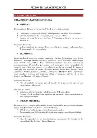 REGION III. CARACTERIZACION.

IV. HABITAT HUMANO

INFRAESTRUCTURA SOCIOECONÓMICA

       VIALIDAD

El municipio de Ticuantepe cuenta con 3 vías de acceso al área urbana:

      La carretera Managua - Ticuantepe, acceso principal con 4 km. de adoquinado.
      carretera Ticuantepe - La Concepción, con 18 km. de asfalto.
      Camino de tierra de acceso del km. 19 Carretera a Masaya, vía de acceso
       secundaria.

Problemas del sector:
    Mala condición de los caminos de acceso en las áreas rurales y mal estado físico
      de algunas calles del casco urbano.

       TRANSPORTE

Existen medios de transporte públicos y privados. La línea de buses que cubre la ruta
Managua - Ticuantepe funciona de manera organizada a través de la única cooperativa de
buses llamada "TICONSAN". Esta cooperativa mantiene una flota vehicular de
aproximadamente 49 unidades, que operan en el municipio y otras comunidades. El
recorrido que realiza este transporte es solamente en la vía principal de acceso al
municipio, que atraviesa los barrios Medardo Andino, Repto. Juan Ramón Padilla,
Comunidad Sandino, Eduardo Contreras, La Borgoña y Humberto Ruiz. La población
rural ubicada al noroeste del municipio, utiliza el transporte colectivo de la ruta
Concepción- Managua y Ticuantepe-Masaya.

Problemas del sector:
    Falta de unidades de cargas para el traslado de la producción agrícola que
      comercializan en la capital.

Proyectos del sector:
    Incluir una ruta de transporte en la Comunidad de Buenos Aires.
    Construcción de un almacén de repuestos que garantizará un mejor equipamiento
       para el parque vehicular.

       ENERGÍA ELÉCTRICA

Ticuantepe cuenta con el servicio público de energía domiciliar, cuya administración está
a cargo de la Empresa Unión Fenosa (Dissnorte-Dissur).
     83% de las viviendas que poseen medidores individuales.
     Aproximadamente 600 viviendas del sector rural no poseen medidor individual.

Problemas del sector:
    Falta de capacidad en los transformadores transmisores de energía en las
      comunidades, La Borgoña y Leonel Reynosa.
 