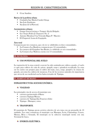 REGION III. CARACTERIZACION.

      César Sandino

Barrios de la periferia urbana
    Ciudadela San Martín Camilo Ortega
    San Luis Zambrano
    San Juan de la Plywood.

Asentamientos urbanos
    Gaspar García Laviana o Tangará Aleyda Delgado
    Los Trejos Pedro J. Chamorro No. 2
    Antonio Mendoza Una Vivienda Digna P / Maestro
    El Chaparral. Loma de Esquipula.

Área rural
Compuesta por tres comarcas, que a la vez se subdividen en doce comunidades.
    La Comarca Las Banderas compuesta por 12 comunidades.
    La comarca del Empalme San Benito, se subdivide en seis comunidades
    La Comarca Las Maderas cuenta con 13 comunidades.

III. ECOLOGIA

       USO POTENCIAL DEL SUELO

La vegetación de la zona central o noreste ha sido sustituida por cultivos anuales, el suelo
es apto para cultivos de caña de azúcar, ajonjolí, sorgo y ganadería tecnificada. La zona
sur los suelos son propios para el cultivo del maíz, yuca, sorgo, ajonjolí y la crianza de
ganado, así como los cultivos de musáceas. Uno de los recursos naturales de importancia
que sirven de uso medicinal son los baños termales de Tipitapa.

IV. HABITAT HUMANO

INFRAESTRUCTURA SOCIOECONÓMICA

       VIALIDAD

Las principales vías de acceso al municipio son:
    carretera pavimentada al Rama
    carretera Tipitapa-Masaya
    carretera de Tipitapa-San Francisco Libre
    Tipitapa - Managua y otras.

       TRANSPORTE

El municipio de Tipitapa presta servicio colectivo de seis rutas con un promedio de 50
unidades. Las rutas comunican al municipio con Managua, León, Chinandega, Carazo,
Masaya, Rivas y Granada. El municipio en la cabecera municipal cuenta con una
Terminal de buses.

       ENERGÍA ELÉCTRICA
 