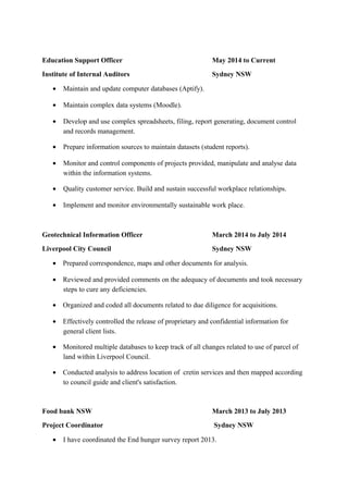 Education Support Officer May 2014 to Current
Institute of Internal Auditors Sydney NSW
• Maintain and update computer databases (Aptify).
• Maintain complex data systems (Moodle).
• Develop and use complex spreadsheets, filing, report generating, document control
and records management.
• Prepare information sources to maintain datasets (student reports).
• Monitor and control components of projects provided, manipulate and analyse data
within the information systems.
• Quality customer service. Build and sustain successful workplace relationships.
• Implement and monitor environmentally sustainable work place.
Geotechnical Information Officer March 2014 to July 2014
Liverpool City Council Sydney NSW
• Prepared correspondence, maps and other documents for analysis.
• Reviewed and provided comments on the adequacy of documents and took necessary
steps to cure any deficiencies.
• Organized and coded all documents related to due diligence for acquisitions.
• Effectively controlled the release of proprietary and confidential information for
general client lists.
• Monitored multiple databases to keep track of all changes related to use of parcel of
land within Liverpool Council.
• Conducted analysis to address location of cretin services and then mapped according
to council guide and client's satisfaction.
Food bank NSW March 2013 to July 2013
Project Coordinator Sydney NSW
• I have coordinated the End hunger survey report 2013.
 