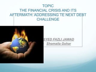 TOPIC
THE FINANCIAL CRISIS AND ITS
AFTERMATH: ADDRESSING TE NEXT DEBT
CHALLENGE
• SYED FAZLI JAWAD
• Shomaila Gohar
 