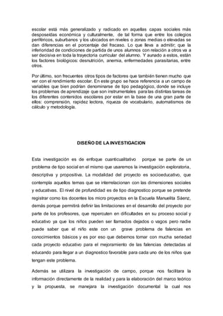 escolar está más generalizado y radicado en aquellas capas sociales más
desposeídas económica y culturalmente, de tal forma que entre los colegios
periféricos, suburbanos y los ubicados en niveles o zonas medias o elevadas se
dan diferencias en el porcentaje del fracaso. Lo que lleva a admitir; que la
inferioridad de condiciones de partida de unos alumnos con relación a otros va a
ser decisiva en toda la trayectoria curricular del alumno. Y aunado a estos, están
los factores biológicos: desnutrición, anemia, enfermedades parasitarias, entre
otros.
Por último, son frecuentes otros tipos de factores que también tienen mucho que
ver con el rendimiento escolar. En este grupo se hace referencia a un campo de
variables que bien podrían denominarse de tipo pedagógico, donde se incluye
los problemas de aprendizaje que son instrumentales para las distintas tareas de
los diferentes contenidos escolares por estar en la base de una gran parte de
ellos: comprensión, rapidez lectora, riqueza de vocabulario, automatismos de
cálculo y metodología.
DISEÑO DE LA INVESTIGACION
Esta investigación es de enfoque cuanticualitativo porque se parte de un
problema de tipo social en el mismo que usaremos la investigación exploratoria,
descriptiva y propositiva. La modalidad del proyecto es socioeducativo, que
contempla aquellos temas que se interrelacionan con las dimensiones sociales
y educativas. El nivel de profundidad es de tipo diagnostico porque se pretende
registrar como los docentes los micro proyectos en la Escuela Manuelita Sáenz,
demás porque permitirá definir las limitaciones en el desarrollo del proyecto por
parte de los profesores, que repercuten en dificultades en su proceso social y
educativo ya que los niños pueden ser llamados dejados o vagos pero nadie
puede saber que el niño este con un grave problema de falencias en
conocimientos básicos y es por eso que debemos tomar con mucha seriedad
cada proyecto educativo para el mejoramiento de las falencias detectadas al
educando para llegar a un diagnostico favorable para cada uno de los niños que
tengan este problema.
Además se utilizara la investigación de campo, porque nos facilitara la
información directamente de la realidad y para la elaboración del marco teórico
y la propuesta, se manejara la investigación documental la cual nos
 