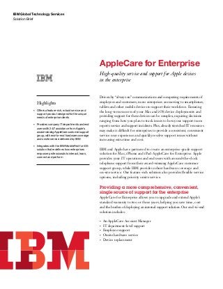 IBM Global Technology Services
Solution Brief
AppleCare for Enterprise
High-quality service and support for Apple devices
in the enterprise
Highlights
•	 Offers a feature-rich, robust service and
support product designed for the unique
needs of enterprise clients
•	 Provides company IT departments and end
users with 24/7 assistance from Apple’s
award-winningAppleCarecustomersupport
group, with end-to-end hardware coverage
and onsite service delivered by IBM
•	 Integrates with the IBM MobileFirst for iOS
solution that redefines how enterprises
empower professionals to interact, learn,
connect and perform
Driven by “always on” communications and computing requirements of
employees and customers, more enterprises are moving to smartphones,
tablets and other mobile devices to support their workforce. Ensuring
the long-term success of your Mac and iOS device deployments and
providing support for these devices can be complex, requiring decisions
ranging from how you plan to track issues to how your support team
reports service and support incidents. Plus, already stretched IT resources
may make it difficult for enterprises to provide a consistent, convenient
service user experience and quickly resolve support issues without
increasing extra time and cost.
IBM and Apple have partnered to create an enterprise-grade support
solution for Mac, iPhone and iPad: AppleCare for Enterprise. Apple
provides your IT operations and end users with around-the-clock
telephone support from their award-winning AppleCare customer
support group, while IBM provides robust hardware coverage and
on-site service. Our feature-rich solution also provides flexible service
options, including priority onsite service.
Providing a more comprehensive, convenient,
single source of support for the enterprise
AppleCare for Enterprise allows you to upgrade and extend Apple’s
standard warranty to two or three years, helping you save time, cost
and the burden of deploying an internal support solution. Our end-to-end
solution includes:
•	 An AppleCare Account Manager
•	 IT department-level support
•	 Employee support
•	 Onsite hardware service
•	 Device replacement
 