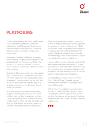 Location Based Services
ALIGNED TO BBDO WORLDWIDE
11
PLATFORMS
Existing social platforms like Twitter and Facebook
have succeeded in part thanks to the early
publication of an API (Application Programming
Interface) for third party developers to consume
data and create new utility for the respective
communities.
Foursquare, Gowalla and Brightkite all support
account sign up using Facebook and possess the
ability to publish into Facebook and Twitter. This
has no doubt helped accelerate adoption and
raised awareness of these new platforms in such a
rapid timeframe.
Brightkite and Foursquare both have rich, arguably
well-documented APIs. Gowalla has a read-only
API, which rather limits the creativity of third party
developers. It may come as no surprise then, that
foursquare has roughly five times the amount of
developers registered in their Developer Google
Group than Gowalla.
More and more third party apps are beginning
to appear. Yipit analyses your foursquare check
in history, then monitors those venues for offers.
Layar, the augmented reality browser, can reveal
who the mayor is, who’s currently checked in and
what tips lay in wait for you when you point your
handset in the direction of a Foursquare venue.
Perhaps the most interesting development using
all three of these location based services platforms
is the release of check.in. Built entirely in HTML5
by Brightkite, check.in aggregates place data from
Foursquare, Gowalla, and Brightkite to provide
a much richer location data set. Based on user
account settings, check.in has the ability to publish
into multiple social networking platforms.
However, whilst foursquare, Gowalla and Brightkite
fight amongst themselves for the title of Location
Based Services ‘Champion of the World’, they face
stiff competition from the established players, well
entrenched with their desktop and mobile services
and with significantly greater populations.
As indicated earlier, Twitter entered the “Place
Race” in late 2009 and Facebook are now
rumoured to be imminently launching their own
native LBS capability.
Both of these networks boast user numbers in
the 100’s of millions and a fair number of these
users already use mobile apps to share content
with their friends when out and about. Enhancing
these networks to be location capable is merely an
upgrade away.
 