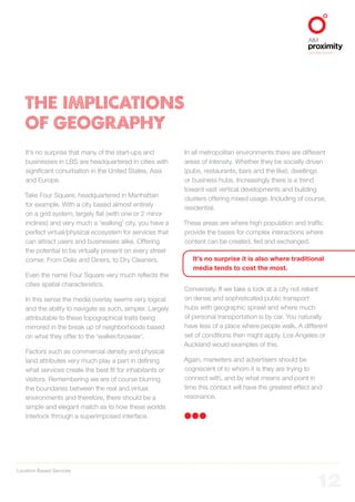 Location Based Services
ALIGNED TO BBDO WORLDWIDE
12
THE IMPLICATIONS
OF GEOGRAPHY
It’s no surprise that many of the start-ups and
businesses in LBS are headquartered in cities with
significant conurbation in the United States, Asia
and Europe.
Take Four Square, headquartered in Manhattan
for example. With a city based almost entirely
on a grid system, largely flat (with one or 2 minor
inclines) and very much a ‘walking’ city, you have a
perfect virtual/physical ecosystem for services that
can attract users and businesses alike. Offering
the potential to be virtually present on every street
corner. From Delis and Diners, to Dry Cleaners.
Even the name Four Square very much reflects the
cities spatial characteristics.
In this sense the media overlay seems very logical
and the ability to navigate as such, simpler. Largely
attributable to these topographical traits being
mirrored in the break up of neighborhoods based
on what they offer to the ‘walker/browser’.
Factors such as commercial density and physical
land attributes very much play a part in defining
what services create the best fit for inhabitants or
visitors. Remembering we are of course blurring
the boundaries between the real and virtual
environments and therefore, there should be a
simple and elegant match as to how these worlds
interlock through a superimposed interface.
In all metropolitan environments there are different
areas of intensity. Whether they be socially driven
(pubs, restaurants, bars and the like), dwellings
or business hubs. Increasingly there is a trend
toward vast vertical developments and building
clusters offering mixed usage. Including of course,
residential.
These areas are where high population and traffic
provide the bases for complex interactions where
content can be created, fed and exchanged.
It’s no surprise it is also where traditional
media tends to cost the most.
Conversely. If we take a look at a city not reliant
on dense and sophisticated public transport
hubs with geographic sprawl and where much
of personal transportation is by car. You naturally
have less of a place where people walk. A different
set of conditions then might apply. Los Angeles or
Auckland would examples of this.
Again, marketers and advertisers should be
cogniscent of to whom it is they are trying to
connect with, and by what means and point in
time this contact will have the greatest effect and
resonance.
 