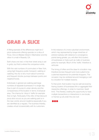 Location Based Services
ALIGNED TO BBDO WORLDWIDE
13
GRAB A SLICE
A fitting example of the differences might be 2
pizza restaurants offering specials on a slice of
Pizza. One on Bleeker Street in Manhattan and the
other in a mall in Reseda, CA.
Both share one trait, in that their street array is set
in grids, but that is where the comparison ends.
With the vast numbers of commuters in New York,
using high frequency public transport, walking or
cabbing, the city is very much about numerous
and frequent shorter journeys between points and
neighborhoods.
Individuals in general are walking past large
numbers of separate businesses in a single day.
Due in part of course to urban density and the
compactness of the location in terms of physical
area. The chance for ‘drop in’ traffic for example
then is high. Particularly if the offer of that discount
pizza slice occurs as you are walking past or in
the near vicinity around mealtime (especially if you
are identified as a regular). The business thereby,
creates virtual occassionality with its customers.
In the instance of a more suburban environment,
which may represented by longer stretches of
arterial roadway with distance to convergence
points being greater, you will often find clusters
of businesses or hubs such as malls or business
parks for example. Much of the ‘traffic’ therefore is
vehicular.
The timing of offers and the draw to a location may
therefore be less frequent and more suited to be
a planned experience for potential shoppers. The
occasion may be centered around managing a visit
to a location for multiple reasons.
To that point, that location may be well serviced by
having clusters of businesses link or aggregate their
respective offerings, in order to maximize ‘dwell
time’. This thereby creating the opportunity to have
multiple transactions or interactions in one locale,
or framed up all under the one roof.
 