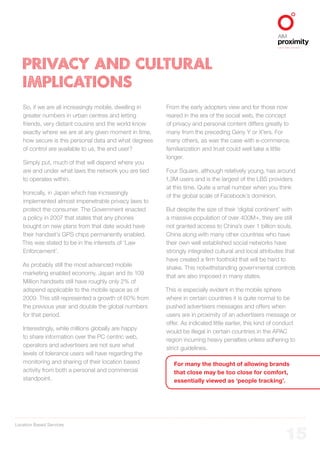 Location Based Services
ALIGNED TO BBDO WORLDWIDE
15
PRIVACY AND CULTURAL
IMPLICATIONS
So, if we are all increasingly mobile, dwelling in
greater numbers in urban centres and letting
friends, very distant cousins and the world know
exactly where we are at any given moment in time,
how secure is this personal data and what degrees
of control are available to us, the end user?
Simply put, much of that will depend where you
are and under what laws the network you are tied
to operates within.
Ironically, in Japan which has increasingly
implemented almost impenetrable privacy laws to
protect the consumer. The Government enacted
a policy in 2007 that states that any phones
bought on new plans from that date would have
their handset’s GPS chips permanently enabled.
This was stated to be in the interests of ‘Law
Enforcement’.
As probably still the most advanced mobile
marketing enabled economy, Japan and its 109
Million handsets still have roughly only 2% of
adspend applicable to the mobile space as of
2009. This still represented a growth of 60% from
the previous year and double the global numbers
for that period.
Interestingly, while millions globally are happy
to share information over the PC centric web,
operators and advertisers are not sure what
levels of tolerance users will have regarding the
monitoring and sharing of their location based
activity from both a personal and commercial
standpoint.
From the early adopters view and for those now
reared in the era of the social web, the concept
of privacy and personal content differs greatly to
many from the preceding Geny Y or X’ers. For
many others, as was the case with e-commerce,
familiarization and trust could well take a little
longer.
Four Square, although relatively young, has around
1.3M users and is the largest of the LBS providers
at this time. Quite a small number when you think
of the global scale of Facebook’s dominion.
But despite the size of their ‘digital continent’ with
a massive population of over 400M+, they are still
not granted access to China’s over 1 billion souls.
China along with many other countries who have
their own well established social networks have
strongly integrated cultural and local attributes that
have created a firm foothold that will be hard to
shake. This notwithstanding governmental controls
that are also imposed in many states.
This is especially evident in the mobile sphere
where in certain countries it is quite normal to be
pushed advertisers messages and offers when
users are in proximity of an advertisers message or
offer. As indicated little earlier, this kind of conduct
would be illegal in certain countries in the APAC
region incurring heavy penalties unless adhering to
strict guidelines.
For many the thought of allowing brands
that close may be too close for comfort,
essentially viewed as ‘people tracking’.
 