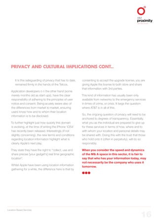 Location Based Services
ALIGNED TO BBDO WORLDWIDE
16
PRIVACY AND CULTURAL IMPLICATIONS CONT..
It is this safeguarding of privacy that has to date,
remained firmly in the hands of the Telcos.
Application developers o n the other hand (some
merely months old as start ups), have the clear
responsibility of adhering to the principles of user
notice and consent. Being acutely aware also of
the differences from market to market, ensuring
users know how and to whom their location
information is to be disclosed.
To further highlight just how quickly this domain
is evolving, at the time of writing the iPhone ‘iOS4’
has recently been released. Interestingly (if not
slightly concerning), the new terms and conditions
regarding location information highlight what is
clearly Apple’s next play.
They state they have the right to “collect, use and
share precise [your gadget’s] real time geographic
location”.
Whilst Apple have been using location information
gathering for a while, the difference here is that by
consenting to accept the upgrade license, you are
giving Apple the license to both store and share
that information with 3rd parties.
This kind of information has usually been only
available from networks to the emergency services
in times of crime, or crisis. It begs the question
where AT&T is in all of this.
So, the ongoing question of privacy will need to be
anchored to degrees of transparency. Essentially,
what you as the individual are prepared to give up
for these services in terms of how, where and to
with whom your location and personal details may
be shared with. Doing this with the trust that those
who hold onto it (often in perpetuity), will do so
responsibly.
When you consider the speed and dynamics
of the M& A space in this sector, it is fair to
say that who has your information today, may
not necessarily be the company who uses it
tomorrow.
 