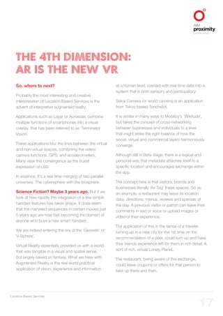 Location Based Services
ALIGNED TO BBDO WORLDWIDE
17
THE 4TH DIMENSION:
AR IS THE NEW VR
So, where to next?
Probably the most interesting and creative
interpretation of Location Based Services is the
advent of interpretive augmented reality.
Applications such as Layar or Acrossair, combine
multiple functions of smartphones into a visual
overlay, that has been referred to as ‘Terminator
Vision’.
These applications blur the lines between the virtual
and non-virtual spaces, combining the video/
camera functions, GPS, and accelerometers.
Many view this convergence as the truest
expression of LBS.
In essence, It’s a real time merging of two parallel
universes. The cybersphere with the biosphere.
Science Fiction? Maybe 3 years ago. But if we
look at how rapidly this integration of a few simple
handset features has taken shape, it does seem
that the marveled sequences in certain movies just
5 years ago are now fast becoming the domain of
anyone who buys a new smart handset.
We are indeed entering the era of the ‘Geoweb’ or
‘V-Sphere’.
Virtual Reality essentially provided us with a world
that was tangible in a visual and spatial sense,
but largely based on fantasy. What we have with
Augmented Reality is the real world practical
application of vision, experience and information
at a human level, overlaid with real time data into a
system that is both sensory and participatory.
Sekai Camera (or world camera) is an application
from Tokyo based Tonchidot.
It is similar in many ways to Mobilizy’s ‘Wikitude’,
but takes the concept of cross-networking
between businesses and individuals to a level
that might strike the right balance of how the
social, virtual and commercial layers harmoniously
converge.
Although still in Beta stage, there is a logical and
personal way that metadata attaches itself to a
specific location and encourages exchange within
the app.
The concept here is that visitors, brands and
businesses literally ‘Air Tag’ these spaces. So as
an example, a restaurant may leave its location
data, directions, menus, reviews and specials of
the day. A previous visitor or patron can leave their
comments in text or voice or upload images or
video of their experience.
The application of this in the sense of a traveler
turning up in a new city for the 1st time on the
recommendation of a peer, could turn up and have
their friends experience left for them in rich detail. A
sort of rich, virtual Lonely Planet.
The restaurant, being aware of this exchange,
could leave coupons or offers for that person to
take up there and then.
 