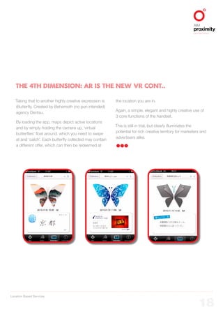 Location Based Services
ALIGNED TO BBDO WORLDWIDE
18
Taking that to another highly creative expression is
iButterfly. Created by Behemoth (no pun intended)
agency Dentsu.
By loading the app, maps depict active locations
and by simply holding the camera up, ‘virtual
butterflies’ float around, which you need to swipe
at and ‘catch’. Each butterfly collected may contain
a different offer, which can then be redeemed at
the location you are in.
Again, a simple, elegant and highly creative use of
3 core functions of the handset.
This is still in trial, but clearly illuminates the
potential for rich creative territory for marketers and
advertisers alike.
THE 4th DIMENSION: AR IS THE NEW VR CONT..
 