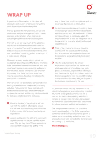 Location Based Services
ALIGNED TO BBDO WORLDWIDE
19
WRAP UP
A great many of the readers of this piece will
already be active users of some, or many of the
services we have covered briefly here.
The key question for many however, will be what
are the real and practical applications for brands,
agencies and marketers when it comes to
activating the potential of the LBS ecosystem.
The truth is, we are very much at the gates to a
new frontier if we indeed believe this is the ‘5th
cycle of computing’. Many of the services in play
today will evolve and innovate independently, or in
turn be acquired by the ‘bigger fish’ to form part of
a wider service offering.
Moreover, as every service sits on a small but
increasingly powerful piece of hardware, it remains
to be seen where handset innovation will lead and
drive how these services may evolve and expand
their influence. Initially for the end user and then
importantly, how these platforms move from
making connections, to actual monetization for
brands and businesses.
There are a few key points to be considered when
looking at how LBS can integrate into marketing
activities. Not surprisingly these resonate with
the traditional social media tenets of finding an
audience (or a voice), and tapping into the potential
for dialogue, collaboration and exchange.
	Consider the kind of targeting that will mix
well with the platform offering and ensure
that the tone and creative approach matches
the technology, interface and user/audience
expectation
	Assess and tap into the utility and community
aspects of what the service provides to the
user. Why are they there? These applications
are essentially ‘enablers’ so getting in the
way of these core functions might not work to
advantage if perceived as interruptive
	As devices are proliferating and evolving, there
will increasingly be new hardware to consider.
With this in mind also, the functionality of these
services will need to continually adapt. It’s
important to think of how any integration will fit
the experience, no matter what their handset
capabilities are
	Think of the physical landscape. How this
overlays with the objectives of the activity
and what the user will respond to based on
the social and geographic attributes in each
location
	Plan for and understand the privacy
implications dependent on the service and
what parameters and legislation may be in
place. As indicated, dependent on where you
are, there may be significant differences in how
this is managed and how you would then plan
activity around compliancy. Mitigate any risk to
the business objectives and the user
So, whilst we have a uniquely fresh take on the
role of the handset and a very interesting potential
future with a vast global audience. It is still a
nascent era for mobile marketing and LBS. It
remains to be seen how marketers can prosper
from what has been established as a beachhead
from these start-ups and their early adopters.
One thing however is certain. It is one of the
most interesting plays in the digital space when
combined with the almost exponential growth of
mobile social networking, and will be sure to be
among the most hotly contested for dominance in
the coming 12 to 18 months.
Watch that space.
 