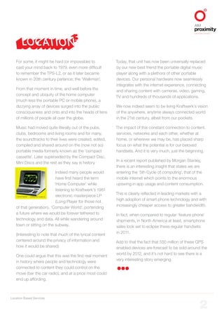 Location Based Services
ALIGNED TO BBDO WORLDWIDE
2
For some, it might be hard (or impossible) to
cast your mind back to 1979, even more difficult
to remember the TPS-L2, or as it later became
known in 20th century parlance; the ‘Walkman’.
From that moment in time, and well before the
concept and ubiquity of the home computer
(much less the portable PC or mobile phone), a
dizzying array of devices surged into the public
consciousness and onto and into the heads of tens
of millions of people all over the globe.
Music had moved quite literally out of the pubs,
clubs, bedrooms and living rooms and for many,
the soundtracks to their lives were created, edited,
compiled and shared around on the (now not so)
portable media formerly known as the ‘compact
cassette’. Later superseded by the Compact Disc,
Mini Discs and the rest as they say is history.
Indeed many people would
have first heard the term
‘Home Computer’ while
listening to Kraftwerk’s 1981
electronic masterpiece LP
(Long Player for those not
of that generation), ‘Computer World’, portending
a future where we would be forever tethered to
technology and data. All while wandering around
town or sitting on the subway.
(Interesting to note that much of the lyrical content
centered around the privacy of information and
how it would be shared)
One could argue that this was the first real moment
in history where people and technology were
connected to content they could control on the
move (bar the car radio), and at a price most could
end up affording.
Today, that unit has now been universally replaced
by our new best friend the portable digital music
player along with a plethora of other portable
devices. Our personal hardware now seamlessly
integrates with the internet experience, connecting
and sharing content with cameras, video, gaming,
TV and hundreds of thousands of applications.
We now indeed seem to be living Kraftwerk’s vision
of the anywhere, anytime always connected world
in the 21st century, albeit from our pockets.
The impact of this constant connection to content,
services, networks and each other, whether at
home, or wherever we may be, has placed sharp
focus on what the potential is for our beloved
handsets. And it is very much, just the beginning.
In a recent report published by Morgan Stanley,
there is an interesting insight that states we are
entering the ‘5th Cycle of computing’, that of the
mobile internet which points to the enormous
upswing in app usage and content consumption.
This is clearly reflected in leading markets with a
high adoption of smart phone technology and with
increasingly cheaper access to greater bandwidth.
In fact, when compared to regular ‘feature phone’
shipments, in North America at least, smartphone
sales look set to eclipse these regular handsets
in 2011.
Add to that the fact that 550 million of these GPS
enabled devices are forecast to be sold around the
world by 2012, and it’s not hard to see there is a
very interesting story emerging.
 