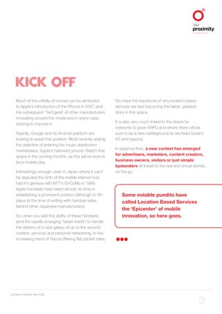 Location Based Services
ALIGNED TO BBDO WORLDWIDE
3
KICK OFF
Much of this initially of course can be attributed
to Apple’s introduction of the iPhone in 2007, and
the subsequent ‘Techgeist’ of other manufacturers
innovating around the model and in every case,
looking to improve it.
Rapidly, Google and its Android platform are
looking to assail this position. Most recently stating
the objective of entering the music distribution
marketplace, Apple’s hallowed ground. Watch that
space in the coming months, as this will be sure to
be a mobile play.
Interestingly enough, even in Japan where it can’t
be disputed the birth of the mobile internet truly
had it’s genesis with NTT’s DoCoMo in 1999,
Apple handsets have taken almost no time in
establishing a prominent position (although in 4th
place at the time of writing with handset sales
behind other Japanese manufacturers).
So, when you add the ability of these handsets
(and the rapidly emerging ‘tablet world’) to handle
the delivery of a vast galaxy of up to the second
content, services and personal networking, to the
increasing trend of Telcos offering flat packet rates.
You have the backbone of why location based
services are fast becoming the latest, greatest
story in this space.
It is also very much linked to the desire by
networks to grow ARPU and where there will be
sure to be a new battleground as we head toward
4G and beyond.
In essence then, a new context has emerged
for advertisers, marketers, content creators,
business owners, visitors or just simple
bystanders all linked to the real and virtual worlds,
on the go.
Some notable pundits have
called Location Based Services
the ‘Epicenter’ of mobile
innovation, so here goes.
 