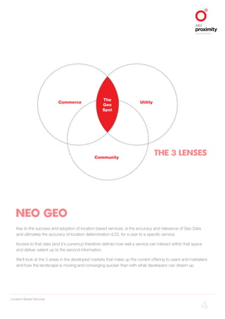 Location Based Services
ALIGNED TO BBDO WORLDWIDE
4
Commerce Utility
Community
Key to the success and adoption of location based services, is the accuracy and relevance of Geo Data
and ultimately the accuracy of location determination (LD), for a user to a specific service.
Access to that data (and it’s currency) therefore defines how well a service can interact within that space
and deliver salient up to the second information.
We’ll look at the 3 areas in the developed markets that make up the current offering to users and marketers
and how the landscape is moving and converging quicker than with what developers can dream up.
NEO GEO
The 3 Lenses
The
Geo
Spot
 