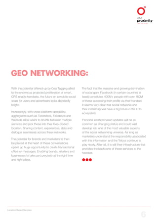 Location Based Services
ALIGNED TO BBDO WORLDWIDE
6
With the potential offered up by Geo Tagging allied
to the enormous projected proliferation of smart,
GPS enable handsets, the future on a mobile social
scale for users and advertisers looks decidedly
bright.
Increasingly, with cross-platform operability,
aggregators such as Tweetdeck, Facebook and
Wikitude allow users to shuffle between multiple
services and jack these into their Geo-Coded
location. Sharing content, experiences, data and
dialogue seamlessly across these networks.
The potential for brands and marketers to then
be placed at the heart of these conversations
opens up huge opportunity to create transactional
offers or messages. Enabling brands, retailers and
businesses to take part precisely at the right time
and right place.
The fact that the massive and growing domination
of social giant Facebook (in certain countries at
least) constitutes 400M+ people with over 160M
of these accessing their profile via their handset.
It seems very clear that social networks and
their instant appeal have a big future in the LBS
ecosystem.
Personal location based updates will be as
common as changing status and could well
develop into one of the most valuable aspects
of the social networking universe. As long as
marketers understand the responsibility associated
with this information and the Telcos continue to
play nicely. After all, it is still their infrastructure that
provides the backbone of these services to the
handset.
GEO NETWORKING:
 
