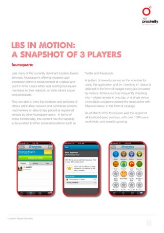 Location Based Services
ALIGNED TO BBDO WORLDWIDE
8
LBS IN MOTION:
A SNAPSHOT OF 3 PLAYERS
foursquare:
Like many of the currently dominant location based
services, foursquare’s offering is based upon
interaction within a social context at a space and
point in time. Users either add existing foursquare
members to their network, or invite others to join
and participate.
They are able to view the locations and activities of
others within their network and contribute content,
read reviews or absorb tips placed at registered
venues by other foursquare users. In terms of
cross-functionality, this content has the capacity
to be pushed to other social ecosystems such as
Twitter and Facebook.
A system of rewards serves as the incentive for
using the application and by ‘checking in’, status is
attained in the form of badges being accumulated
by visitors. Actions such as frequently checking
into multiple venues in one day, or a single venue
on multiple occasions reward the most active with
‘Mayoral status’ in the form of a badge.
As of March 2010 foursquare was the largest of
all location-based services, with over 1.3M users
worldwide, and steadily growing.
 