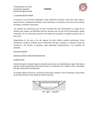 Universidad de San Carlos
Facultad de Ingeniería                    PUENTES
Escuela de Ingeniería Civil

1.4.DEFINICION DE PUENTE

Un puente es una estructura destinada a salvar obstáculos naturales, como ríos, valles, lagos o
brazos de mar; y obstáculos artificiales, como vías férreas o carreteras, con el fin de unir caminos
de viajeros, animales y mercancías.

 Los puentes son estructuras que los seres humanos han ido construyendo a lo largo de los
tiempos para superar las diferentes barreras naturales con las que se han encontrado y poder
transportar así sus mercancías, permitir la circulación de las gentes y trasladar sustancias de un
sitio a otro.

Dependiendo el uso que se les dé, algunos de ellos reciben nombres particulares, como
acueductos, cuando se emplean para la conducción del agua, viaductos, si soportan el paso de
carreteras y vías férreas, y pasarelas, están destinados exclusivamente a la circulación de
personas.

TIPOS DE PUENTES

SEGÚN LA ESTRUCTURA ESTOS PUEDEN SER:

PUENTES FIJOS

Puentes de vigas: Un puente viga es un puente cuyos vanos son soportados por vigas. Este tipo de
puentes deriva directamente del puente tronco. Se construyen con madera, acero ú hormigón
(armado, pretensado o postensado).

Se emplean vigas en forma de I, en forma de caja hueca, etcétera. Como su antecesor, este puente
es estructuralmente el más simple de todos los puentes.
 
