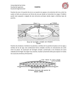 Universidad de San Carlos
Facultad de Ingeniería                  PUENTES
Escuela de Ingeniería Civil

Puentes de arcos: Un puente de arco es un puente con apoyos a los extremos de la luz, entre los
cuales se halla una estructura con forma de arco por donde se transmiten las cargas. El tablero
puede estar apoyado o colgado de esta estructura principal, dando origen a distintos tipos de
puentes.




Puentes de armaduras: Combinan las planchas y estribos de los puentes de placas con las vigas y
estribos de los de viga; esta combinación forma unidades sencillas sin articulaciones de unión
entre las piezas. Se construyen de hormigón armado o pretensado o de armaduras de acero
rodeadas de hormigón. De origen muy reciente, resultan sumamente útiles para separar en niveles
los cruces de carreteras y ferrocarriles.
 
