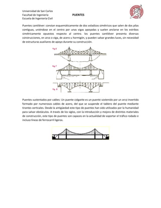 Universidad de San Carlos
Facultad de Ingeniería                    PUENTES
Escuela de Ingeniería Civil

Puentes cantiléver: constan esquemáticamente de dos voladizos simétricos que salen de dos pilas
contiguas, uniéndose en el centro por unas vigas apoyadas y suelen anclarse en los estribos
simétricamente opuestos respecto al centro. los puentes cantiléver presenta diversas
construcciones, en arco o viga, de acero u hormigón, y pueden salvar grandes luces, sin necesidad
de estructuras auxiliares de apoyo durante su construcción.




Puentes sustentados por cables: Un puente colgante es un puente sostenido por un arco invertido
formado por numerosos cables de acero, del que se suspende el tablero del puente mediante
tirantes verticales. Desde la antigüedad este tipo de puentes han sido utilizados por la humanidad
para salvar obstáculos. A través de los siglos, con la introducción y mejora de distintos materiales
de construcción, este tipo de puentes son capaces en la actualidad de soportar el tráfico rodado e
incluso líneas de ferrocarril ligeras.
 