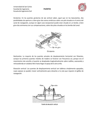 Universidad de San Carlos
Facultad de Ingeniería                    PUENTES
Escuela de Ingeniería Civil


Giratorios: En los puentes giratorios de eje vertical caben, igual que en los basculantes, dos
posibilidades de apertura: o bien girar dos vanos simétricos sobre una pila situada en el centro del
canal de navegación, aunque en algún caso excepcional puede estar situada en un borde; o bien
girar dos semivanos con sus compensaciones, sobre dos pilas situadas en los bordes del canal.




Deslizantes: La mayoría de los puentes actuales de desplazamiento horizontal son flotantes,
aunque los primeros puentes móviles de madera se hicieron con frecuencia así, porque era el
movimiento más sencillo; el puente se desplazaba longitudinalmente sobre rodillos, avanzando o
retrocediendo en voladizo libre hasta llegar al apoyo de la otra orilla.

Elevación vertical: Los puentes de desplazamiento vertical son tableros simplemente apoyados,
cuyos apoyos se pueden mover verticalmente para elevarlos a la cota que requiere el gálibo de
navegación.
 