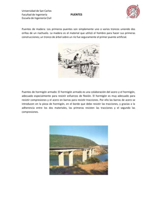 Universidad de San Carlos
Facultad de Ingeniería                    PUENTES
Escuela de Ingeniería Civil


Puentes de madera: Los primeros puentes son simplemente uno o varios troncos uniendo dos
orillas de un riachuelo. La madera es el material que utilizó el hombre para hacer sus primeras
construcciones; un tronco de árbol sobre un río fue seguramente el primer puente artificial.




Puentes de hormigón armado: El hormigón armado es una colaboración del acero y el hormigón,
adecuado especialmente para resistir esfuerzos de flexión. El hormigón es muy adecuado para
resistir compresiones y el acero en barras para resistir tracciones. Por ello las barras de acero se
introducen en la pieza de hormigón, en el borde que debe resistir las tracciones, y gracias a la
adherencia entre los dos materiales, las primeras resisten las tracciones y el segundo las
compresiones.
 