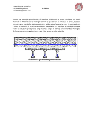 Universidad de San Carlos
Facultad de Ingeniería                   PUENTES
Escuela de Ingeniería Civil




Puentes de hormigón preesforzado: El hormigón pretensado se puede considerar un nuevo
material; su diferencia con el hormigón armado es que en éste la armadura es pasiva, es decir,
entra en carga cuando las acciones exteriores actúan sobre la estructura; en el pretensado, en
cambio, la armadura es activa, es decir se tesa previamente a la actuación de las cargas que va a
recibir la estructura (peso propio, carga muerta y cargas de tráfico), comprimiendo el hormigón,
de forma que nunca tenga tracciones o que éstas tengan un valor reducido.
 