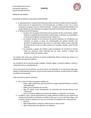 Universidad de San Carlos
Facultad de Ingeniería                     PUENTES
Escuela de Ingeniería Civil

PARTES DE UN PUENTE

Los puentes se dividen en dos partes fundamentales:

      la superestructura o conjunto de tramos que salvan los vanos situados entre los soportes.
        Cada tramo de la superestructura está formado por un tablero o piso, una o varias
        armaduras de apoyo y por las riostras laterales. El tablero soportada directamente las
        cargas dinámicas y por medio de la armadura transmite las tensiones a pilas y estribos.
      la infraestructura formada por:
             o las pilas. Son los apoyos intermedios de los puentes de dos o más tramos. Deben
                 soportar la carga permanentemente y sobrecargas sin asientos, ser insensibles a
                 la acción de los agentes naturales (viento, riadas, etc.).
             o los estribos situados en los extremos del puente sostienen los terraplenes que
                 conducen al puente. A veces son reemplazados por pilares hincados que
                 permiten el desplazamiento del suelo en su derredor. Deben resistir todo tipo
                 de esfuerzos por lo que se suelen construir en hormigón armado y tener formas
                 diversas.
             o los cimientos o apoyos de estribos y pilas encargados de transmitir al terreno
                 todos los esfuerzos. Están formados por las rocas, terreno o pilotes que
                 soportan el peso de estribos y pilas.

 Los tramos más cortos que conducen al puente propiamente dicho se llaman de acceso y en
 realidad forman parte de la fábrica.

 Las armaduras de los puentes pueden trabajar a flexión (vigas), a tracción (cables), a flexión y
 compresión (arcos y armaduras), etc.

 En la construcción de los puentes una de las partes más delicadas es la cimentación bajo agua
 debido a la dificultad de encontrar un terreno que resista las presiones, siendo normal el empleo
 de pilotes de cimentación.

 Cada tramo de un puente consta de:

      una o varias armaduras de apoyo: pueden ser:
            o placas, vigas y jabalcones, que transmiten las cargas mediante flexión o curvatura
                 principalmente.
             o cables, que las soportan por tensión.
             o vigas de celosía, cuyos componentes las transmiten por tensión directa o por
                 compresión.
             o arcos y armaduras rígidas que lo hacen por flexión y compresión a un tiempo.
      un tablero o piso: soporta directamente las cargas dinámicas (tráfico) y por medio de las
         armaduras transmite sus tensiones a estribos y pilas, que, a su vez, las hacen llegar a los
         cimentos, donde se disipan en la roca o en el terreno circundante. Está compuesto por:
            o planchas
            o vigas longitudinales o largueros sobre los que se apoya el piso
            o vigas transversales que soportan a los largueros.
 