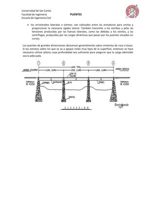 Universidad de San Carlos
Facultad de Ingeniería                   PUENTES
Escuela de Ingeniería Civil

      los arriostrados laterales o vientos: van colocados entre las armaduras para unirlas y
         proporcionar la necesaria rigidez lateral. También transmite a los estribos y pilas las
         tensiones producidas por las fuerzas laterales, como las debidas a los vientos, y las
         centrífugas, producidas por las cargas dinámicas que pasan por los puentes situados en
         curvas.

 Los puentes de grandes dimensiones descansan generalmente sobre cimientos de roca o tosca.
 Si los estratos sobre los que se va a apoyar están muy lejos de la superficie, entonces se hace
 necesario utilizar pilares cuya profundidad sea suficiente para asegurar que la carga admisible
 sea la adecuada.
 