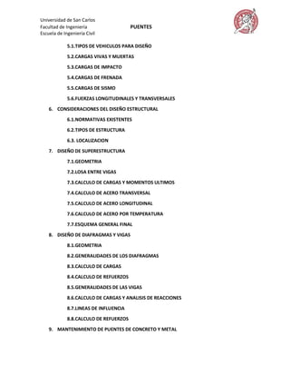 Universidad de San Carlos
Facultad de Ingeniería                  PUENTES
Escuela de Ingeniería Civil

             5.1.TIPOS DE VEHICULOS PARA DISEÑO

             5.2.CARGAS VIVAS Y MUERTAS

             5.3.CARGAS DE IMPACTO

             5.4.CARGAS DE FRENADA
             5.5.CARGAS DE SISMO

             5.6.FUERZAS LONGITUDINALES Y TRANSVERSALES

    6. CONSIDERACIONES DEL DISEÑO ESTRUCTURAL

             6.1.NORMATIVAS EXISTENTES
             6.2.TIPOS DE ESTRUCTURA

             6.3. LOCALIZACION
    7. DISEÑO DE SUPERESTRUCTURA

             7.1.GEOMETRIA
             7.2.LOSA ENTRE VIGAS

             7.3.CALCULO DE CARGAS Y MOMENTOS ULTIMOS
             7.4.CALCULO DE ACERO TRANSVERSAL
             7.5.CALCULO DE ACERO LONGITUDINAL
             7.6.CALCULO DE ACERO POR TEMPERATURA

             7.7.ESQUEMA GENERAL FINAL
    8. DISEÑO DE DIAFRAGMAS Y VIGAS

             8.1.GEOMETRIA
             8.2.GENERALIDADES DE LOS DIAFRAGMAS

             8.3.CALCULO DE CARGAS

             8.4.CALCULO DE REFUERZOS
             8.5.GENERALIDADES DE LAS VIGAS

             8.6.CALCULO DE CARGAS Y ANALISIS DE REACCIONES

             8.7.LINEAS DE INFLUENCIA

             8.8.CALCULO DE REFUERZOS

    9. MANTENIMIENTO DE PUENTES DE CONCRETO Y METAL
 